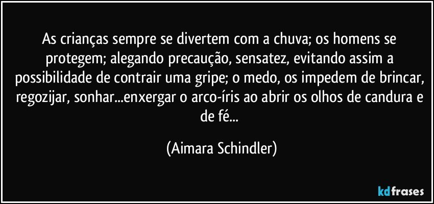 As crianças sempre se divertem com a chuva; os homens se protegem; alegando precaução, sensatez, evitando assim a possibilidade de contrair uma gripe; o medo, os impedem de brincar, regozijar, sonhar...enxergar o arco-íris ao abrir os olhos de candura e de fé... (Aimara Schindler)