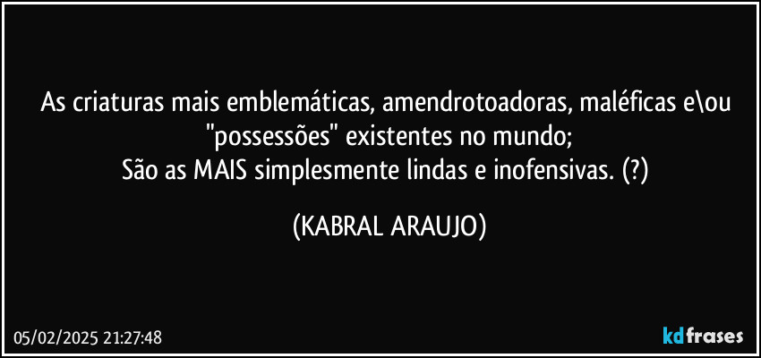 As criaturas mais emblemáticas, amendrotoadoras, maléficas e\ou "possessões" existentes no mundo;
São as MAIS simplesmente lindas e inofensivas. (?) (KABRAL ARAUJO)