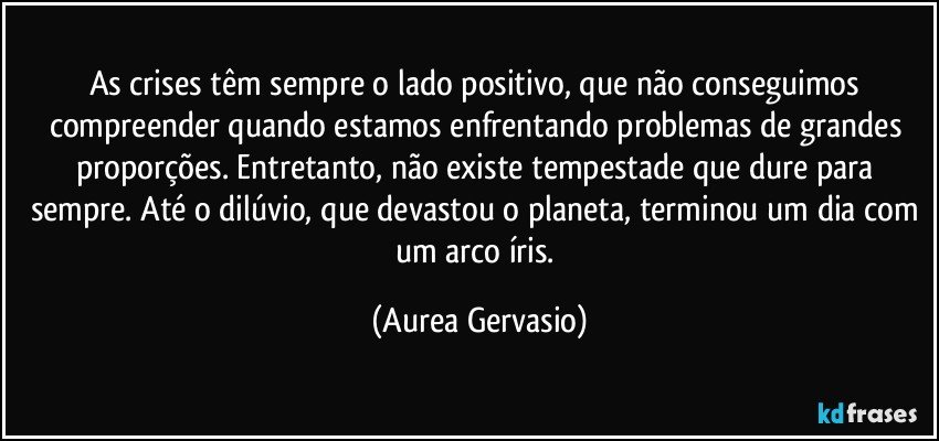 As crises têm sempre o lado positivo, que não conseguimos compreender quando estamos enfrentando problemas de grandes proporções. Entretanto, não existe tempestade que dure para sempre. Até o dilúvio, que devastou o planeta, terminou um dia com um arco íris. (Aurea Gervasio)