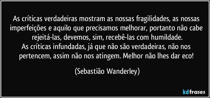 As críticas verdadeiras mostram as nossas fragilidades, as nossas imperfeições e aquilo que precisamos melhorar, portanto não cabe rejeitá-las, devemos, sim, recebê-las com humildade.
As críticas infundadas, já que não são verdadeiras, não nos pertencem, assim não nos atingem. Melhor não lhes dar eco! (Sebastião Wanderley)