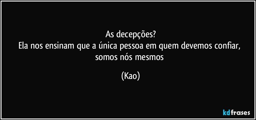 As decepções?
Ela nos ensinam que a única pessoa em quem devemos confiar, somos nós mesmos (Kao)