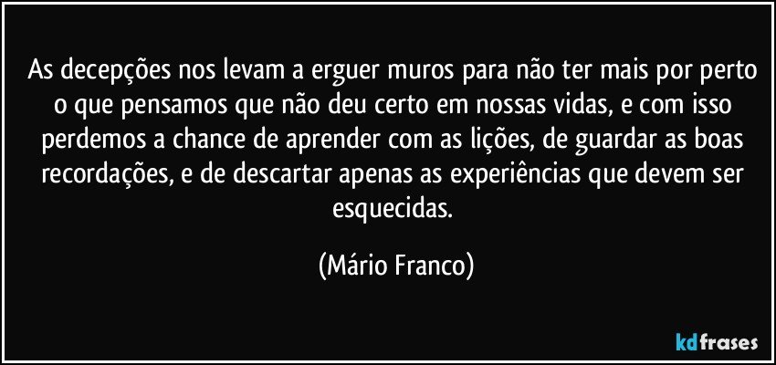 As decepções nos levam a erguer muros para não ter mais por perto o que pensamos que não deu certo em nossas vidas, e com isso perdemos a chance de aprender com as lições, de guardar as boas recordações, e de descartar apenas as experiências que devem ser esquecidas. (Mário Franco)