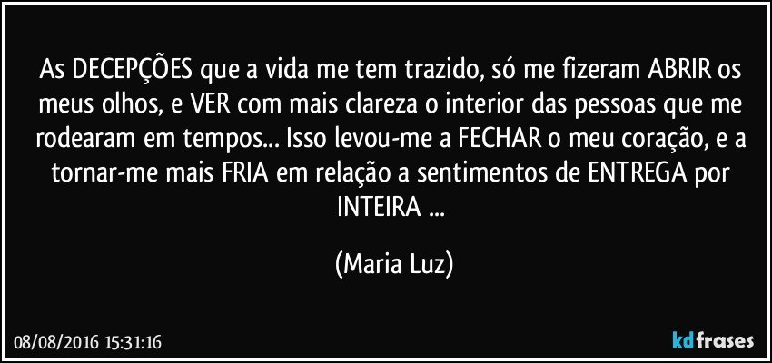 As DECEPÇÕES que a vida me tem trazido, só me fizeram ABRIR os meus olhos, e VER com mais clareza o interior das pessoas que me rodearam em tempos... Isso levou-me a FECHAR o meu coração, e a tornar-me mais FRIA em relação a sentimentos de ENTREGA por INTEIRA ... (Maria Luz)