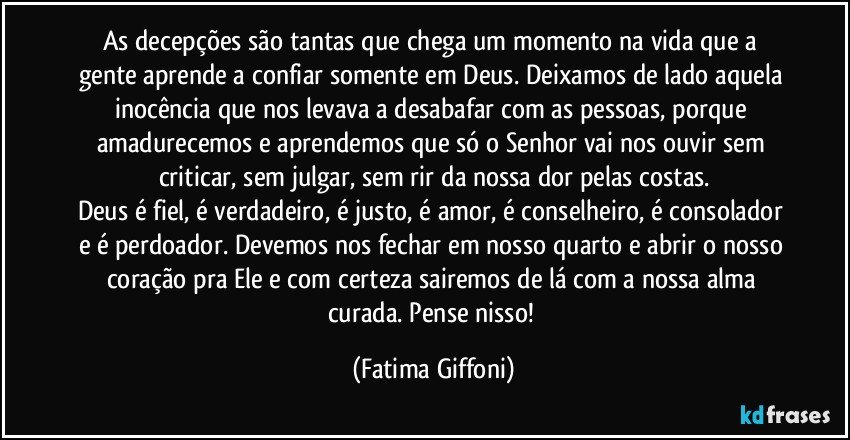 As decepções são tantas que chega um momento na vida que a gente aprende a confiar somente em Deus. Deixamos de lado aquela inocência que nos levava a desabafar com as pessoas, porque amadurecemos e aprendemos que só o Senhor vai nos ouvir sem criticar, sem julgar, sem rir da nossa dor pelas costas.
Deus é fiel, é verdadeiro, é justo, é amor, é conselheiro, é consolador e é perdoador. Devemos nos fechar em nosso quarto e abrir o nosso coração pra Ele e com certeza sairemos de lá com a nossa alma curada. Pense nisso! (Fatima Giffoni)