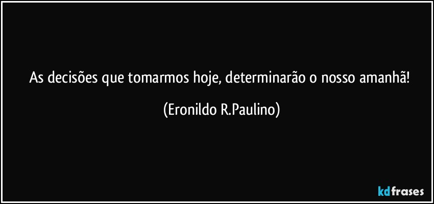 As decisões que tomarmos hoje, determinarão o nosso amanhã! (Eronildo R.Paulino)
