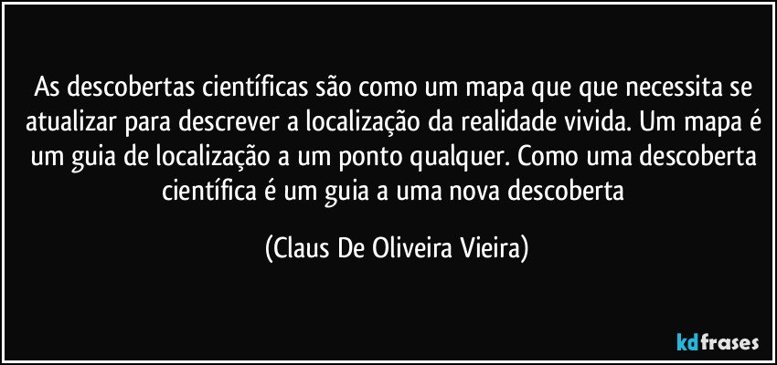 As descobertas científicas são como um mapa que que necessita se atualizar para descrever a localização da realidade vivida. Um mapa é um guia de localização a um ponto qualquer. Como uma descoberta científica é um guia a uma nova descoberta (Claus De Oliveira Vieira)