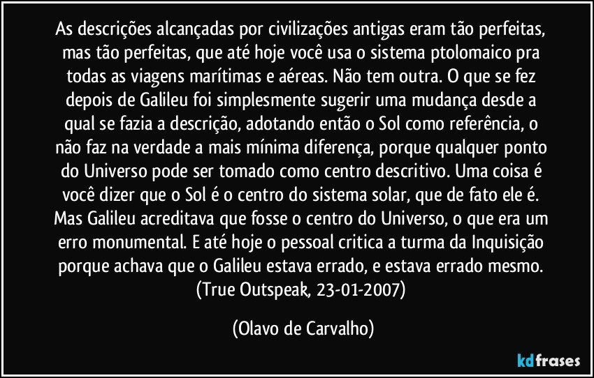 As descrições alcançadas por civilizações antigas eram tão perfeitas, mas tão perfeitas, que até hoje você usa o sistema ptolomaico pra todas as viagens marítimas e aéreas. Não tem outra. O que se fez depois de Galileu foi simplesmente sugerir uma mudança desde a qual se fazia a descrição, adotando então o Sol como referência, o não faz na verdade a mais mínima diferença, porque qualquer ponto do Universo pode ser tomado como centro descritivo. Uma coisa é você dizer que o Sol é o centro do sistema solar, que de fato ele é. Mas Galileu acreditava que fosse o centro do Universo, o que era um erro monumental. E até hoje o pessoal critica a turma da Inquisição porque achava que o Galileu estava errado, e estava errado mesmo. (True Outspeak, 23-01-2007) (Olavo de Carvalho)