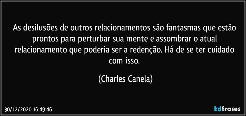 As desilusões de outros relacionamentos são fantasmas que estão prontos para perturbar sua mente e assombrar o atual relacionamento que poderia ser a redenção. Há de se ter cuidado com isso. (Charles Canela)