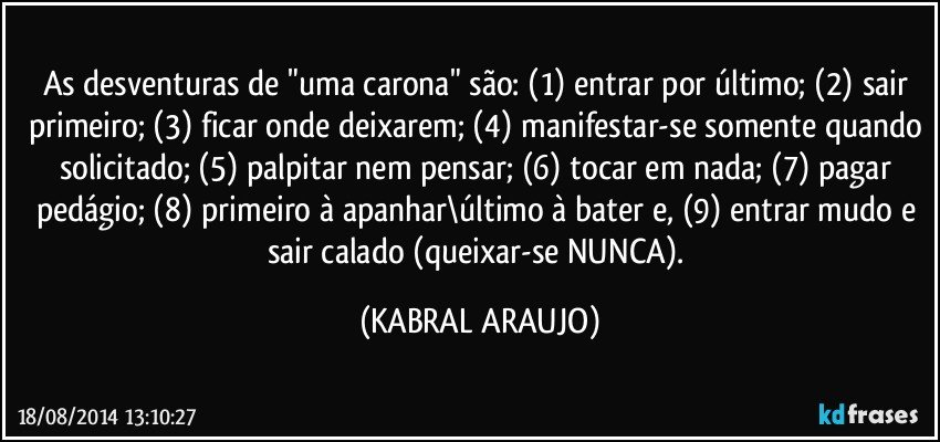 As desventuras de "uma carona" são: (1) entrar por último; (2) sair primeiro; (3) ficar onde deixarem; (4) manifestar-se somente quando solicitado; (5) palpitar nem pensar; (6) tocar em nada; (7) pagar pedágio; (8) primeiro à apanhar\último à bater e, (9) entrar mudo e sair calado (queixar-se NUNCA). (KABRAL ARAUJO)