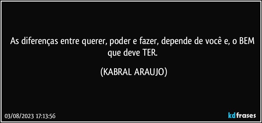 As diferenças entre querer, poder e fazer, depende de você e, o BEM que deve TER. (KABRAL ARAUJO)