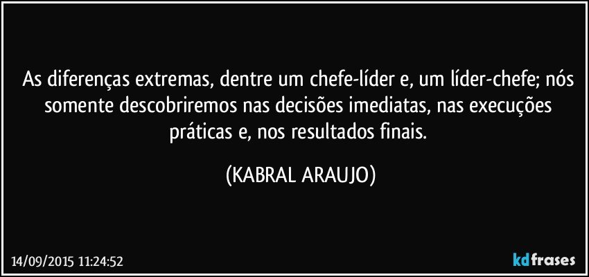 As diferenças extremas, dentre um chefe-líder e, um líder-chefe; nós somente descobriremos nas decisões imediatas, nas execuções práticas e, nos resultados finais. (KABRAL ARAUJO)