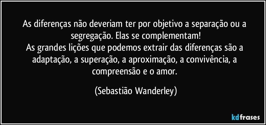 As diferenças não deveriam ter por objetivo a separação ou a segregação. Elas se complementam!
As grandes lições que podemos extrair das diferenças são a adaptação, a superação, a aproximação, a convivência, a compreensão e o amor. (Sebastião Wanderley)