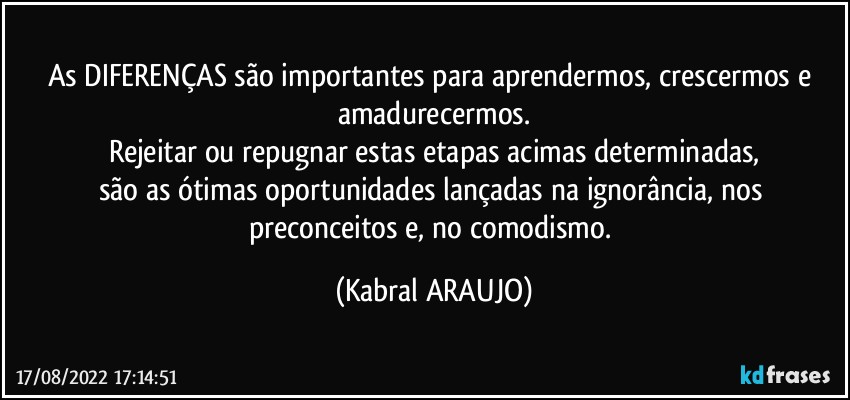 As DIFERENÇAS são importantes para aprendermos, crescermos e amadurecermos.
Rejeitar ou repugnar estas etapas acimas determinadas,
são as ótimas oportunidades lançadas na ignorância, nos preconceitos e, no comodismo. (KABRAL ARAUJO)