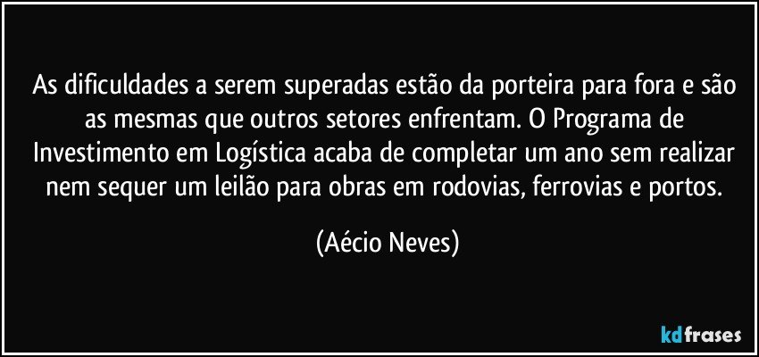 As dificuldades a serem superadas estão da porteira para fora e são as mesmas que outros setores enfrentam. O Programa de Investimento em Logística acaba de completar um ano sem realizar nem sequer um leilão para obras em rodovias, ferrovias e portos. (Aécio Neves)