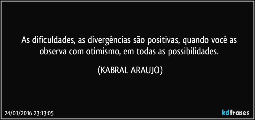 As dificuldades, as divergências são positivas, quando você as observa com otimismo, em todas as possibilidades. (KABRAL ARAUJO)