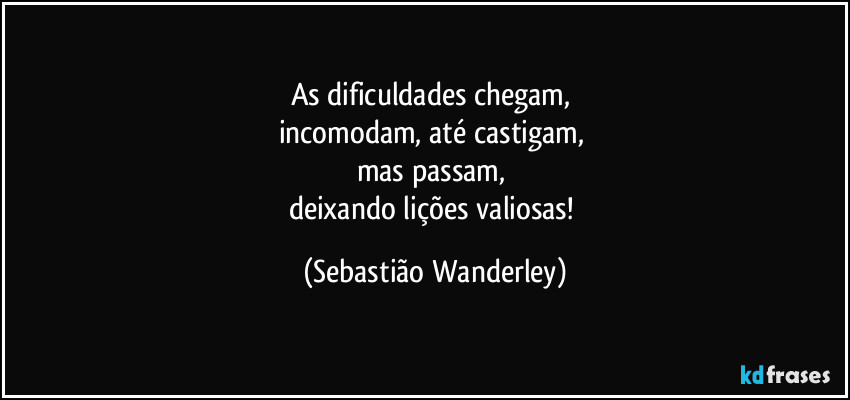 As dificuldades chegam, 
incomodam, até castigam, 
mas passam, 
deixando lições valiosas! (Sebastião Wanderley)