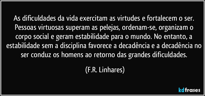 As dificuldades da vida exercitam as virtudes e fortalecem o ser. Pessoas virtuosas superam as pelejas, ordenam-se, organizam o corpo social e geram estabilidade para o mundo. No entanto, a estabilidade sem a disciplina favorece a decadência e a decadência no ser conduz os homens ao retorno das grandes dificuldades. (F.R. Linhares)