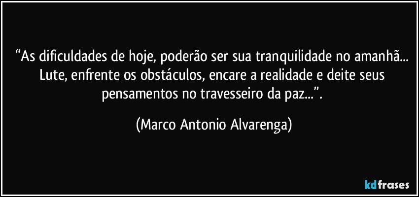 “As dificuldades de hoje, poderão ser sua tranquilidade no amanhã... Lute, enfrente os obstáculos, encare a realidade e deite seus pensamentos no travesseiro da paz...”. (Marco Antonio Alvarenga)