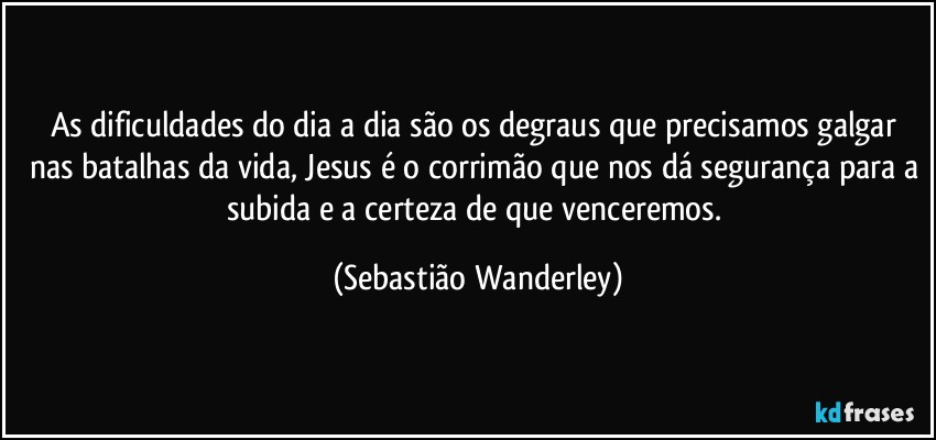As dificuldades do dia a dia são os degraus que precisamos galgar nas batalhas da vida, Jesus é o corrimão que nos dá segurança para a subida e a certeza de que venceremos. (Sebastião Wanderley)