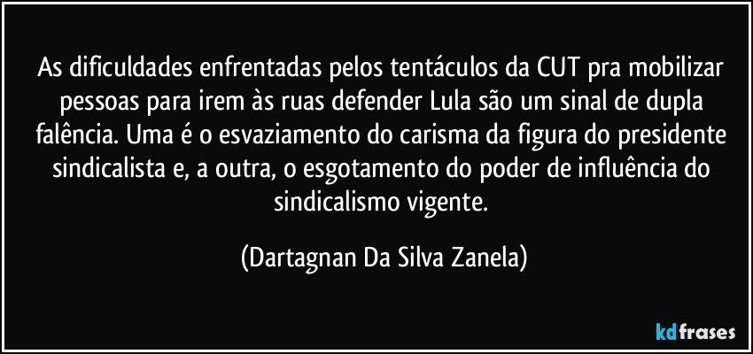 As dificuldades enfrentadas pelos tentáculos da CUT pra mobilizar pessoas para irem às ruas defender Lula são um sinal de dupla falência. Uma é o esvaziamento do carisma da figura do presidente sindicalista e, a outra, o esgotamento do poder de influência do sindicalismo vigente. (Dartagnan Da Silva Zanela)