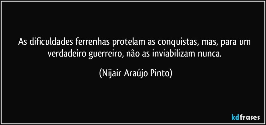 As dificuldades ferrenhas protelam as conquistas, mas, para um verdadeiro guerreiro, não as inviabilizam nunca. (Nijair Araújo Pinto)