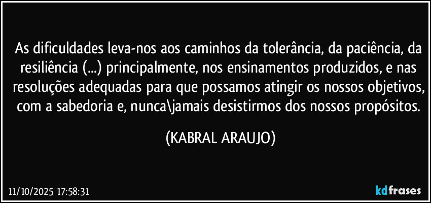 As dificuldades leva-nos aos caminhos da tolerância, da paciência, da resiliência (...) principalmente, nos ensinamentos produzidos, e nas resoluções adequadas para que possamos atingir os nossos objetivos, com a sabedoria e, nunca\jamais desistirmos dos nossos propósitos. (KABRAL ARAUJO)