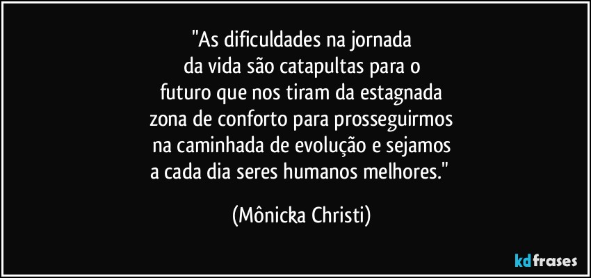 "As dificuldades na jornada
da vida são catapultas para o
futuro que nos tiram da estagnada
zona de conforto para prosseguirmos
na caminhada de evolução e sejamos
a cada dia  seres humanos melhores." (Mônicka Christi)