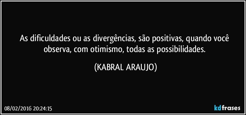 As dificuldades ou as divergências, são positivas, quando você observa, com otimismo, todas as possibilidades. (KABRAL ARAUJO)