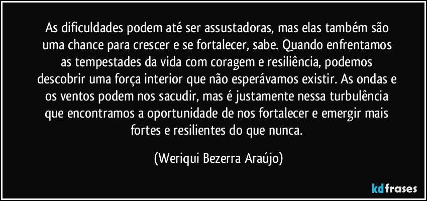 As dificuldades podem até ser assustadoras, mas elas também são uma chance para crescer e se fortalecer, sabe. Quando enfrentamos as tempestades da vida com coragem e resiliência, podemos descobrir uma força interior que não esperávamos existir. As ondas e os ventos podem nos sacudir, mas é justamente nessa turbulência que encontramos a oportunidade de nos fortalecer e emergir mais fortes e resilientes do que nunca. (Weriqui Bezerra Araújo)