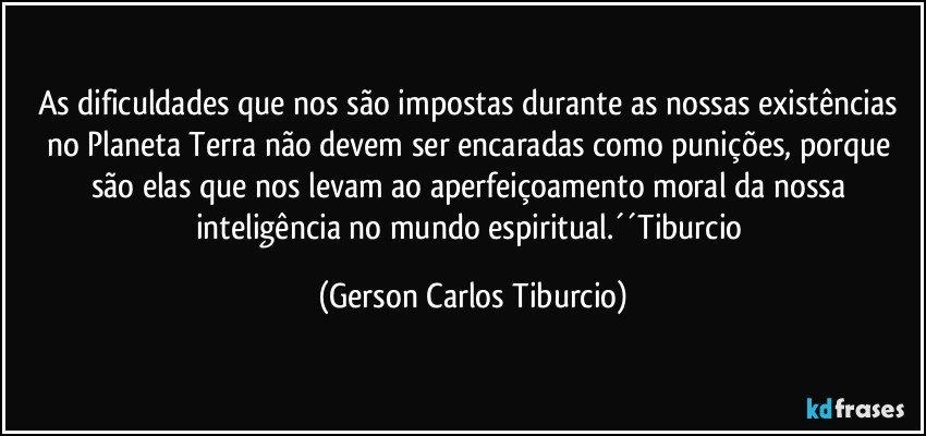 As dificuldades que nos são impostas durante as nossas existências no Planeta Terra não devem ser encaradas como punições, porque são elas que nos levam ao aperfeiçoamento moral da nossa inteligência no mundo espiritual.´´Tiburcio (Gerson Carlos Tiburcio)