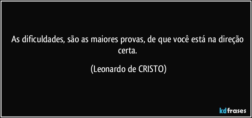 As dificuldades, são as maiores provas, de que você está na direção certa. (Leonardo de CRISTO)