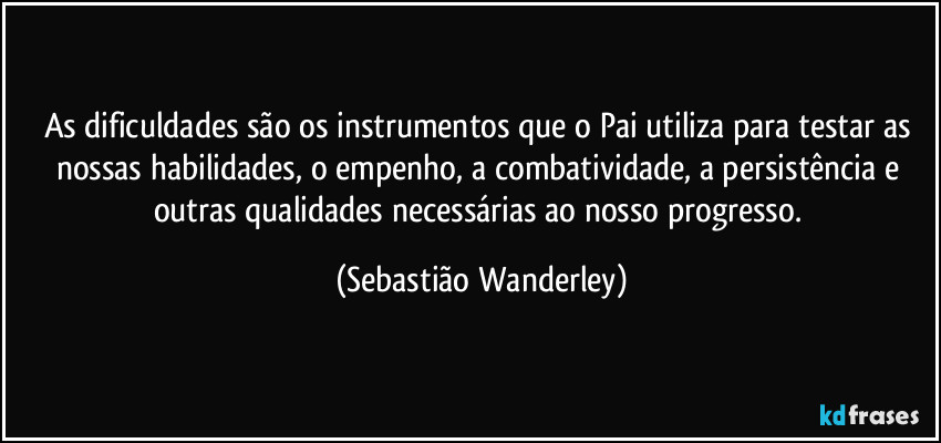 As dificuldades são os instrumentos que o Pai utiliza para testar as nossas habilidades, o empenho, a combatividade, a persistência e outras qualidades necessárias ao nosso progresso. (Sebastião Wanderley)