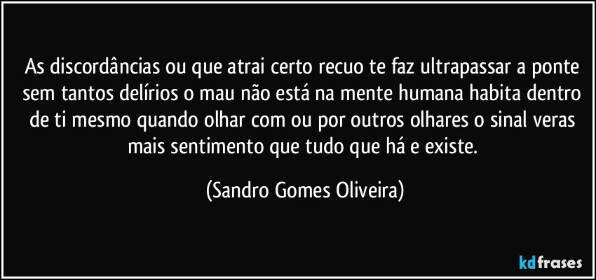 As discordâncias ou que atrai certo recuo te faz ultrapassar a ponte sem tantos delírios o mau não está na mente humana habita dentro de ti mesmo quando olhar com ou por outros olhares o sinal veras mais sentimento que tudo que há e existe. (Sandro Gomes Oliveira)