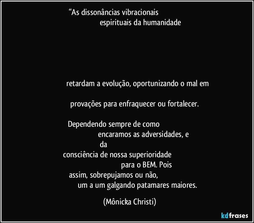 “As dissonâncias vibracionais                                                                                                                     espirituais da humanidade                                                                                                                                                                                                                                                                                                                                                                                                                                                                                                                                                                                              retardam a evolução, oportunizando o mal em                                                                                                                                             provações para enfraquecer ou fortalecer.                                                                                                  Dependendo sempre de como                                                                                                                         encaramos as adversidades, e da                                                                                                         consciência de nossa superioridade                                                                                                                           para o BEM. Pois assim, sobrepujamos ou não,                                                                                               um a um galgando patamares maiores. (Mônicka Christi)