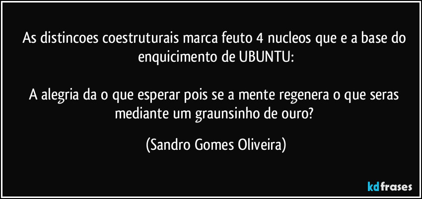 As distincoes coestruturais marca feuto 4 nucleos que e a base do enquicimento de UBUNTU:

A alegria da o que esperar pois se a mente regenera o que seras mediante um graunsinho de ouro? (Sandro Gomes Oliveira)