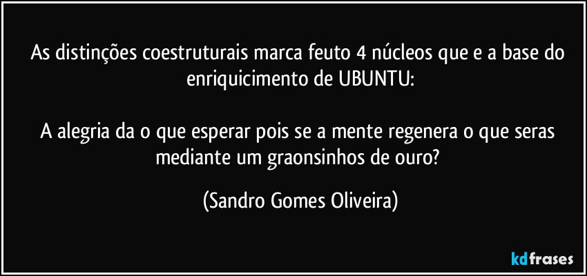 As distinções coestruturais marca feuto 4 núcleos que e a base do enriquicimento de UBUNTU:

A alegria da o que esperar pois se a mente regenera o que seras mediante um graonsinhos de ouro? (Sandro Gomes Oliveira)