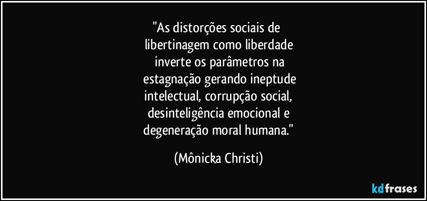 "As distorções sociais de 
libertinagem como liberdade
 inverte os parâmetros na
 estagnação gerando ineptude
 intelectual, corrupção social, 
desinteligência emocional e
 degeneração moral humana." (Mônicka Christi)