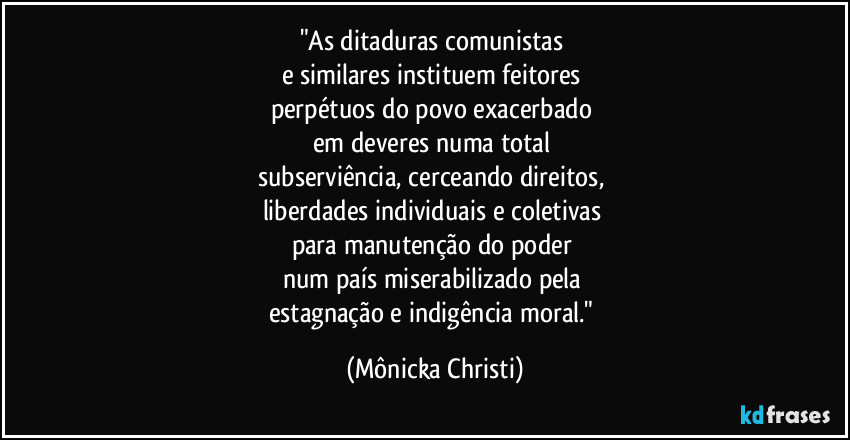 "As ditaduras comunistas
e similares instituem feitores
perpétuos do povo exacerbado
em deveres numa total
subserviência, cerceando direitos,
liberdades individuais e coletivas
para manutenção do poder
num país miserabilizado pela
estagnação e indigência moral." (Mônicka Christi)