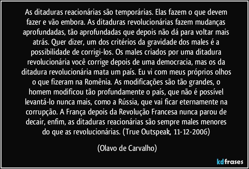 As ditaduras reacionárias são temporárias. Elas fazem o que devem fazer e vão embora. As ditaduras revolucionárias fazem mudanças aprofundadas, tão aprofundadas que depois não dá para voltar mais atrás. Quer dizer, um dos critérios da gravidade dos males é a possibilidade de corrigi-los. Os males criados por uma ditadura revolucionária você corrige depois de uma democracia, mas os da ditadura revolucionária mata um país. Eu vi com meus próprios olhos o que fizeram na Romênia. As modificações são tão grandes, o homem modificou tão profundamente o país, que não é possível levantá-lo nunca mais, como a Rússia, que vai ficar eternamente na corrupção. A França depois da Revolução Francesa nunca parou de decair, enfim, as ditaduras reacionárias são sempre males menores do que as revolucionárias. (True Outspeak, 11-12-2006) (Olavo de Carvalho)