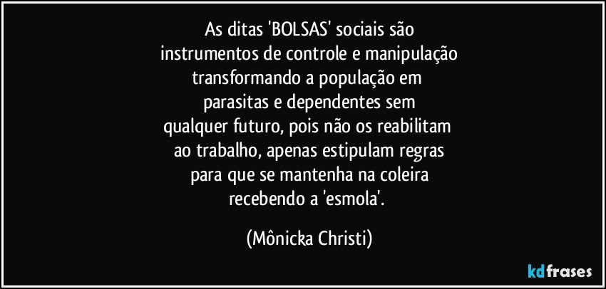 As ditas 'BOLSAS' sociais são
instrumentos de controle e manipulação
transformando a população em 
parasitas e dependentes sem
qualquer futuro, pois não os reabilitam 
ao trabalho, apenas estipulam regras
para que se mantenha na coleira
recebendo a 'esmola'. (Mônicka Christi)