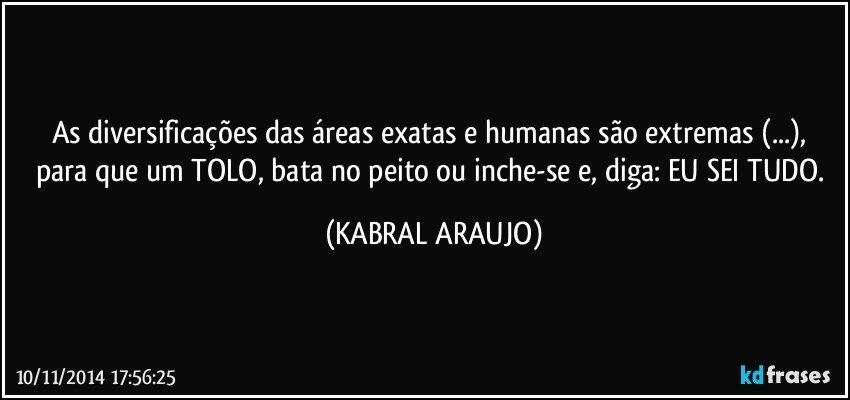 As diversificações das áreas exatas e humanas são extremas (...), para que um TOLO, bata no peito ou inche-se e, diga: EU SEI TUDO. (KABRAL ARAUJO)