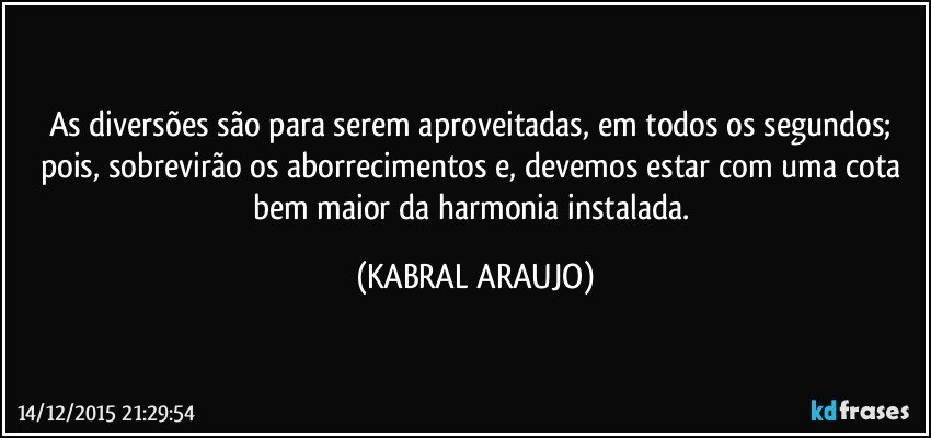 As diversões são para serem aproveitadas, em todos os segundos; pois, sobrevirão os aborrecimentos e, devemos estar com uma cota bem maior da harmonia instalada. (KABRAL ARAUJO)