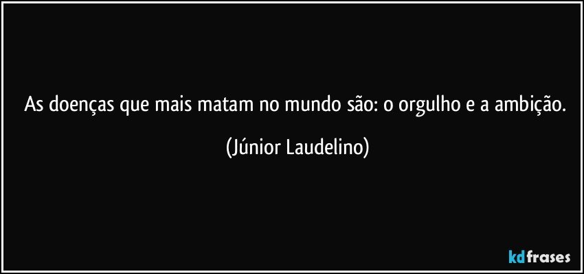 As doenças que mais matam no mundo são: o orgulho e a ambição. (Júnior Laudelino)