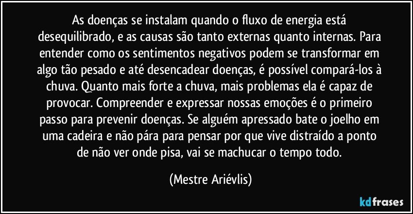 As doenças se instalam quando o fluxo de energia está desequilibrado, e as causas são tanto externas quanto internas. Para entender como os sentimentos negativos podem se transformar em algo tão pesado e até desencadear doenças, é possível compará-los à chuva. Quanto mais forte a chuva, mais problemas ela é capaz de provocar. Compreender e expressar nossas emoções é o primeiro passo para prevenir doenças. Se alguém apressado bate o joelho em uma cadeira e não pára para pensar por que vive distraído a ponto de não ver onde pisa, vai se machucar o tempo todo. (Mestre Ariévlis)