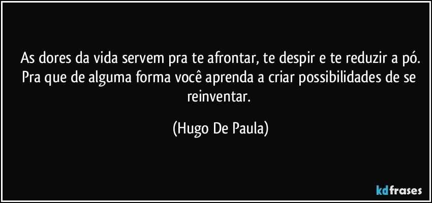 As dores da vida servem pra te afrontar, te despir e te reduzir a pó.
Pra que de alguma forma você aprenda a criar possibilidades de se reinventar. (Hugo De Paula)