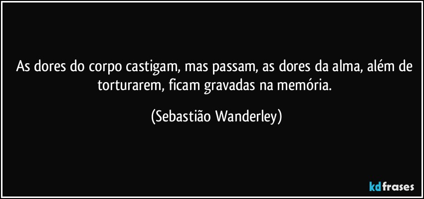 As dores do corpo castigam, mas passam, as dores da alma, além de torturarem, ficam gravadas na memória. (Sebastião Wanderley)