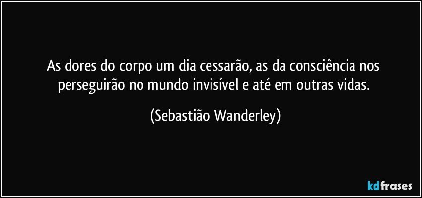 As dores do corpo um dia cessarão, as da consciência nos perseguirão no mundo invisível e até em outras vidas. (Sebastião Wanderley)