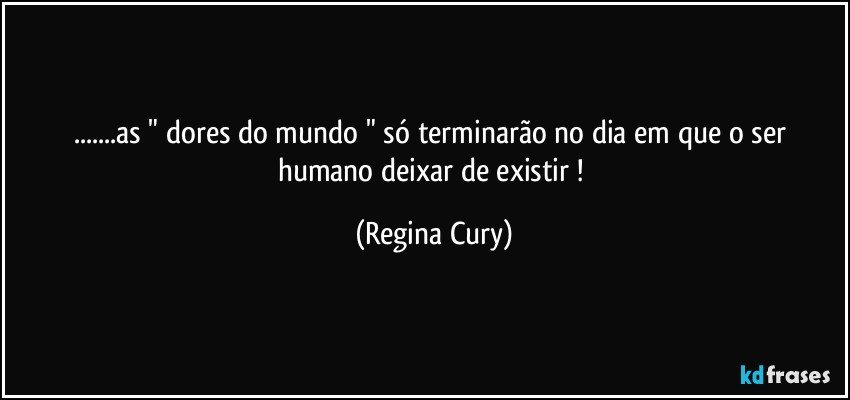 ...as " dores do mundo " só terminarão no dia em que o ser humano deixar de existir ! (Regina Cury)