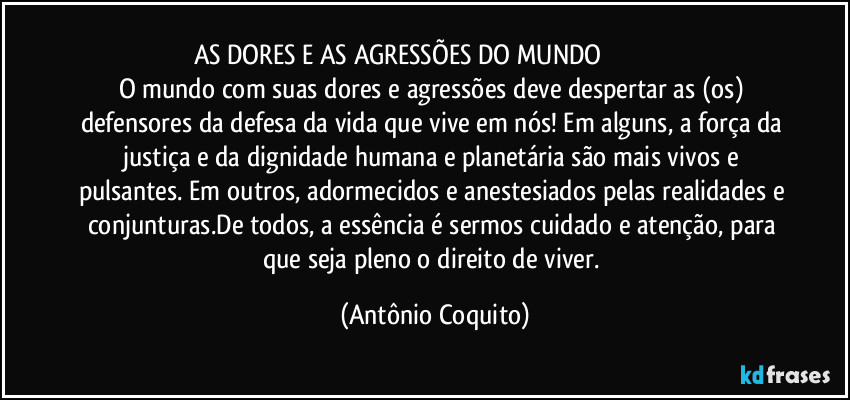 AS DORES E AS AGRESSÕES DO MUNDO                                         
O mundo com suas dores e agressões deve despertar as (os) defensores da defesa da vida que vive em nós! Em alguns, a força da justiça e da dignidade humana e planetária são mais vivos e pulsantes. Em outros, adormecidos e anestesiados pelas realidades e conjunturas.De todos, a essência é sermos cuidado e atenção, para que seja pleno o direito de viver. (Antônio Coquito)