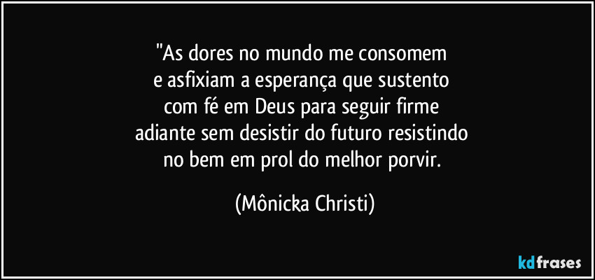 "As dores no mundo me consomem 
e asfixiam a esperança que sustento 
com fé em Deus para seguir firme 
adiante sem desistir do futuro resistindo 
no bem em prol do melhor porvir. (Mônicka Christi)